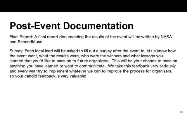 Final Report: A final report documenting the results of the event will be written by NASA
and SecondMuse.
Survey: Each local lead will be asked to fill out a survey after the event to let us know how
the event went, what the results were, who were the winners and what lessons you
learned that you’d like to pass on to future organizers. This will be your chance to pass on
anything you have learned or want to communicate. We take this feedback very seriously
and every year try to implement whatever we can to improve the process for organizers,
so your candid feedback is very valuable!
36
Post-Event Documentation
