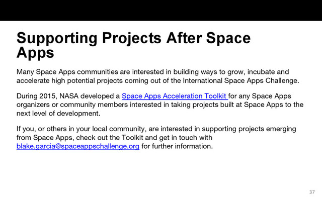 Many Space Apps communities are interested in building ways to grow, incubate and
accelerate high potential projects coming out of the International Space Apps Challenge.
During 2015, NASA developed a Space Apps Acceleration Toolkit for any Space Apps
organizers or community members interested in taking projects built at Space Apps to the
next level of development.
If you, or others in your local community, are interested in supporting projects emerging
from Space Apps, check out the Toolkit and get in touch with
blake.garcia@spaceappschallenge.org for further information.
37
Supporting Projects After Space
Apps
