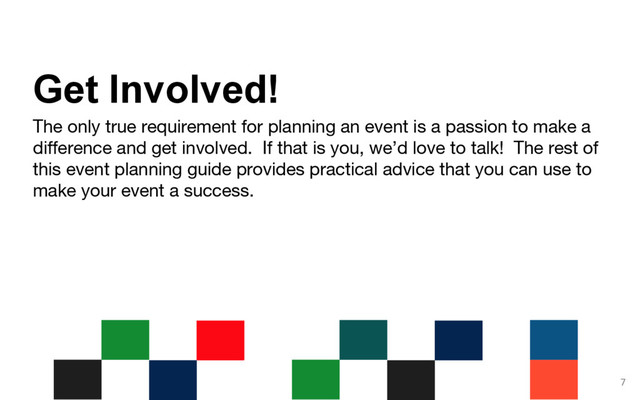 The only true requirement for planning an event is a passion to make a
difference and get involved. If that is you, we’d love to talk! The rest of
this event planning guide provides practical advice that you can use to
make your event a success.
7
Get Involved!
