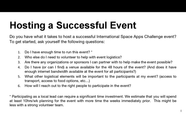 Do you have what it takes to host a successful International Space Apps Challenge event?
To get started, ask yourself the following questions:
1. Do I have enough time to run this event? *
2. Who else do I need to volunteer to help with event logistics?
3. Are there any organizations or sponsors I can partner with to help make the event possible?
4. Do I have (or can I find) a venue available for the 48 hours of the event? (And does it have
enough internet bandwidth available at the event for all participants?)
5. What other logistical elements will be important to the participants at my event? (access to
transport, access to food options, etc…)
6. How will I reach out to the right people to participate in the event?
* Participating as a local lead can require a significant time investment. We estimate that you will spend
at least 10hrs/wk planning for the event with more time the weeks immediately prior. This might be
less with a strong volunteer team.
8
Hosting a Successful Event
