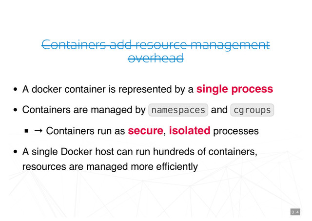 Containers add resource management
overhead
A docker container is represented by a single process
Containers are managed by namespaces and cgroups
→ Containers run as secure, isolated processes
A single Docker host can run hundreds of containers,
resources are managed more efﬁciently
3 . 4
