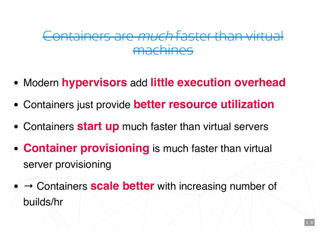 Containers are much faster than virtual
machines
Modern hypervisors add little execution overhead
Containers just provide better resource utilization
Containers start up much faster than virtual servers
Container provisioning is much faster than virtual
server provisioning
→ Containers scale better with increasing number of
builds/hr
3 . 6
