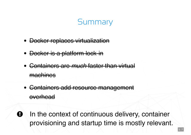 Summary
Docker replaces virtualization
Docker is a platform lock-in
Containers are much faster than virtual
machines
Containers add resource management
overhead
In the context of continuous delivery, container
provisioning and startup time is mostly relevant.

3 . 7
