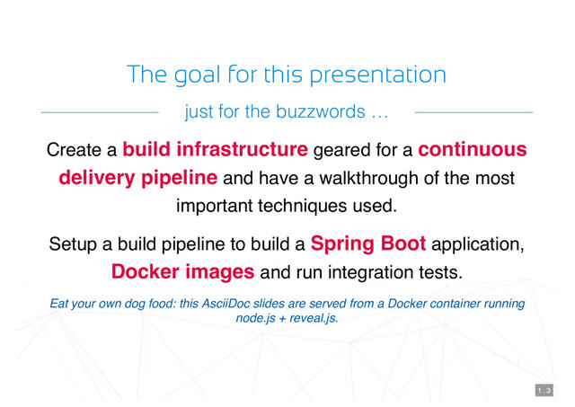 The goal for this presentation
Create a build infrastructure geared for a continuous
delivery pipeline and have a walkthrough of the most
important techniques used.
Setup a build pipeline to build a Spring Boot application,
Docker images and run integration tests.
Eat your own dog food: this AsciiDoc slides are served from a Docker container running
node.js + reveal.js.
1 . 3
just for the buzzwords …
