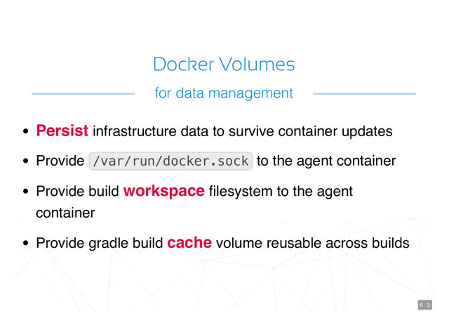 Docker Volumes
Persist infrastructure data to survive container updates
Provide /var/run/docker.sock to the agent container
Provide build workspace ﬁlesystem to the agent
container
Provide gradle build cache volume reusable across builds
6 . 3
for data management

