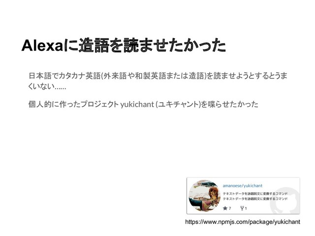 Alexaに造語を読ませたかった
日本語でカタカナ英語(外来語や和製英語または造語)を読ませようとするとうま
くいない……
個人的に作ったプロジェクト yukichant (ユキチャント)を喋らせたかった
https://www.npmjs.com/package/yukichant
