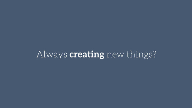 Always creating new things?

