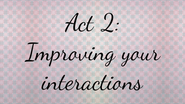 Act 2:
Improving your
interactions
