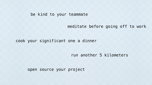 be kind to your teammate
meditate before going off to work
cook your significant one a dinner
run another 5 kilometers
open source your project
