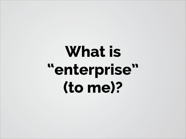What is
“enterprise”
(to me)?
