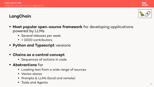 § Most popular open-source framework for developing applications
powered by LLMs
§ Several releases per week
§ > 1000 contributors
§ Python and Typescript versions
§ Chains as a central concept
§ Sequences of actions in code
§ Abstractions for
§ Loading text from a wide range of sources
§ Vector stores
§ Prompts & LLMs (local and remote)
§ Tools and Agents
LLMs, Data & APIs
Integrating AI power into your applications
LangChain
13
