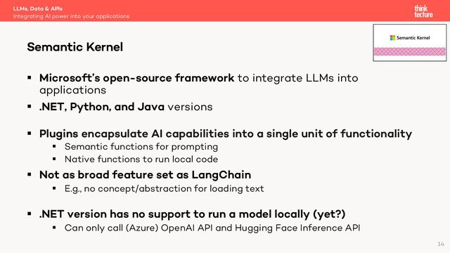§ Microsoft’s open-source framework to integrate LLMs into
applications
§ .NET, Python, and Java versions
§ Plugins encapsulate AI capabilities into a single unit of functionality
§ Semantic functions for prompting
§ Native functions to run local code
§ Not as broad feature set as LangChain
§ E.g., no concept/abstraction for loading text
§ .NET version has no support to run a model locally (yet?)
§ Can only call (Azure) OpenAI API and Hugging Face Inference API
LLMs, Data & APIs
Integrating AI power into your applications
Semantic Kernel
14
