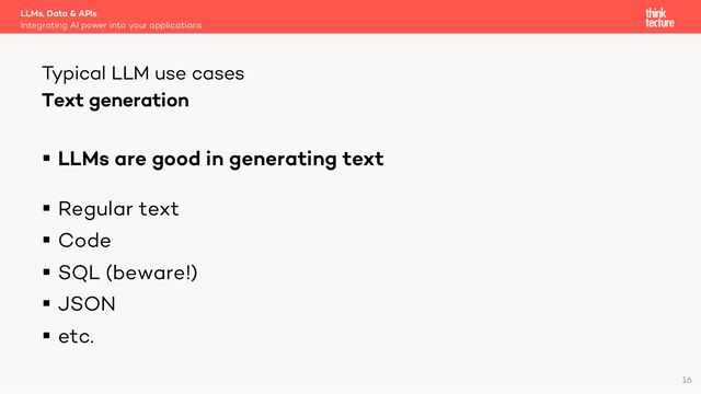 Text generation
§ LLMs are good in generating text
§ Regular text
§ Code
§ SQL (beware!)
§ JSON
§ etc.
LLMs, Data & APIs
Integrating AI power into your applications
Typical LLM use cases
16
