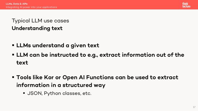 Understanding text
§ LLMs understand a given text
§ LLM can be instructed to e.g., extract information out of the
text
§ Tools like Kor or Open AI Functions can be used to extract
information in a structured way
§ JSON, Python classes, etc.
LLMs, Data & APIs
Integrating AI power into your applications
Typical LLM use cases
17
