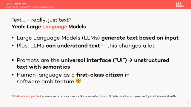§ Large Language Models (LLMs) generate text based on input
§ Plus, LLMs can understand text – this changes a lot
§ Prompts are the universal interface (“UI”) → unstructured
text with semantics
§ Human language as a ﬁrst-class citizen in
software architecture 🤯
* LLMs are not perfect – errors may occur, caveats like non-determinism & hallucination – these are topics to be dealt with
LLMs, Data & APIs
Integrating AI power into your applications
Text… – really, just text?
7
Yeah: Large Language Models
