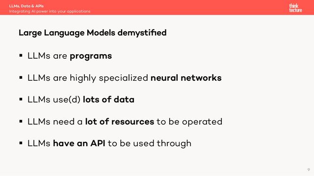 § LLMs are programs
§ LLMs are highly specialized neural networks
§ LLMs use(d) lots of data
§ LLMs need a lot of resources to be operated
§ LLMs have an API to be used through
LLMs, Data & APIs
Integrating AI power into your applications
Large Language Models demystiﬁed
9
