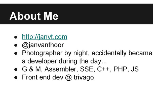 About Me
● http://janvt.com
● @janvanthoor
● Photographer by night, accidentally became
a developer during the day...
● G & M, Assembler, SSE, C++, PHP, JS
● Front end dev @ trivago

