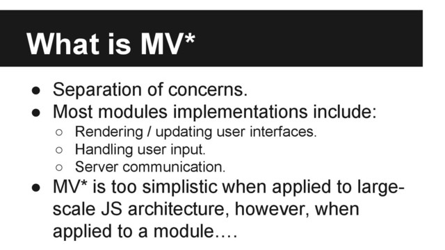 What is MV*
● Separation of concerns.
● Most modules implementations include:
○ Rendering / updating user interfaces.
○ Handling user input.
○ Server communication.
● MV* is too simplistic when applied to large-
scale JS architecture, however, when
applied to a module….
