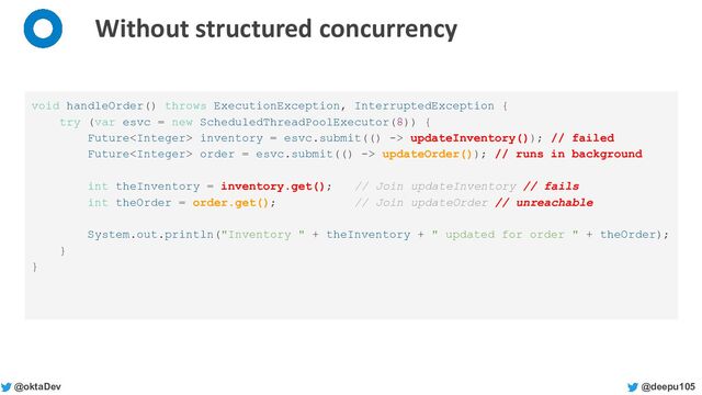 @deepu105
@oktaDev
Without structured concurrency
void handleOrder() throws ExecutionException, InterruptedException {
try (var esvc = new ScheduledThreadPoolExecutor(8)) {
Future inventory = esvc.submit(() -> updateInventory()); // failed
Future order = esvc.submit(() -> updateOrder()); // runs in background
int theInventory = inventory.get(); // Join updateInventory // fails
int theOrder = order.get(); // Join updateOrder // unreachable
System.out.println("Inventory " + theInventory + " updated for order " + theOrder);
}
}
