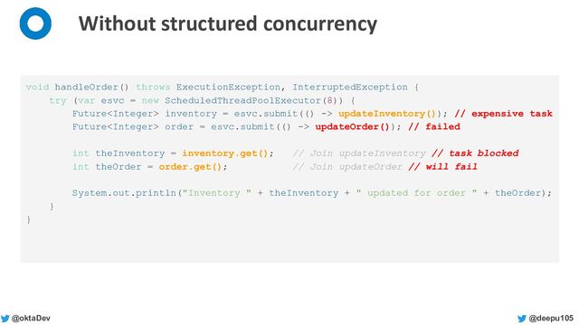 @deepu105
@oktaDev
Without structured concurrency
void handleOrder() throws ExecutionException, InterruptedException {
try (var esvc = new ScheduledThreadPoolExecutor(8)) {
Future inventory = esvc.submit(() -> updateInventory()); // expensive task
Future order = esvc.submit(() -> updateOrder()); // failed
int theInventory = inventory.get(); // Join updateInventory // task blocked
int theOrder = order.get(); // Join updateOrder // will fail
System.out.println("Inventory " + theInventory + " updated for order " + theOrder);
}
}
