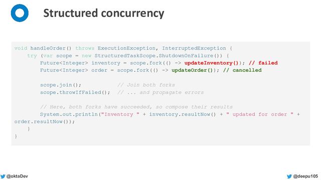 @deepu105
@oktaDev
Structured concurrency
void handleOrder() throws ExecutionException, InterruptedException {
try (var scope = new StructuredTaskScope.ShutdownOnFailure()) {
Future inventory = scope.fork(() -> updateInventory()); // failed
Future order = scope.fork(() -> updateOrder()); // cancelled
scope.join(); // Join both forks
scope.throwIfFailed(); // ... and propagate errors
// Here, both forks have succeeded, so compose their results
System.out.println("Inventory " + inventory.resultNow() + " updated for order " +
order.resultNow());
}
}
