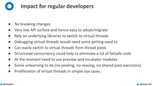 @deepu105
@oktaDev
Impact for regular developers
● No breaking changes
● Very low API surface and hence easy to adopt/migrate
● Rely on underlying libraries to switch to virtual threads
● Debugging virtual threads would need some getting used to
● Can easily switch to virtual threads from thread pools
● Structured concurrency could help to eliminate a lot of failsafe code
● At the moment need to use preview and incubator modules
● Some unlearning to do (no pooling, no reusing, no shared pool executors)
● Proliferation of virtual threads in simple use cases.
