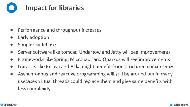 @deepu105
@oktaDev
Impact for libraries
● Performance and throughput increases
● Early adoption
● Simpler codebase
● Server software like tomcat, Undertow and Jetty will see improvements
● Frameworks like Spring, Micronaut and Quarkus will see improvements
● Libraries like RxJava and Akka might benefit from structured concurrency
● Asynchronous and reactive programming will still be around but in many
usecases virtual threads could replace them and give same benefits with
less complexity
