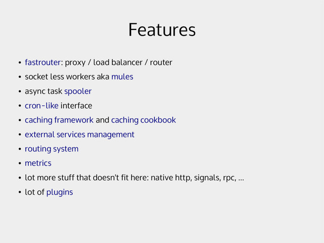 Features
●
fastrouter: proxy / load balancer / router
●
socket less workers aka mules
●
async task spooler
●
cron-like interface
●
caching framework and caching cookbook
●
external services management
●
routing system
●
metrics
●
lot more stuff that doesn't fit here: native http, signals, rpc, ...
●
lot of plugins
