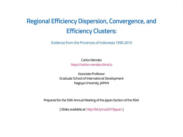 Regional Efficiency Dispersion, Convergence, and
Efficiency Clusters:
Evidence from the Provinces of Indonesia 1990-2010
Carlos Mendez
https://carlos-mendez.rbind.io
Associate Professor
Graduate School of International Development
Nagoya University, JAPAN
Prepared for the 56th Annual Meeting of the Japan Section of the RSAI
[ Slides available at: http://bit.ly/rsai2019japan ]
