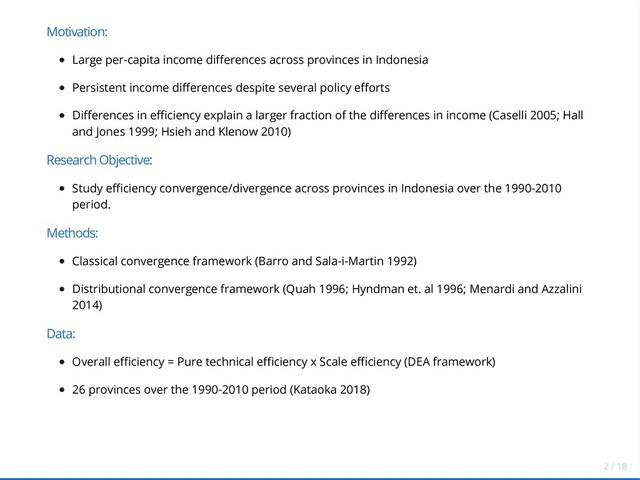Motivation:
Large per-capita income differences across provinces in Indonesia
Persistent income differences despite several policy efforts
Differences in efficiency explain a larger fraction of the differences in income (Caselli 2005; Hall
and Jones 1999; Hsieh and Klenow 2010)
Research Objective:
Study efficiency convergence/divergence across provinces in Indonesia over the 1990-2010
period.
Methods:
Classical convergence framework (Barro and Sala-i-Martin 1992)
Distributional convergence framework (Quah 1996; Hyndman et. al 1996; Menardi and Azzalini
2014)
Data:
Overall efficiency = Pure technical efficiency x Scale efficiency (DEA framework)
26 provinces over the 1990-2010 period (Kataoka 2018)
