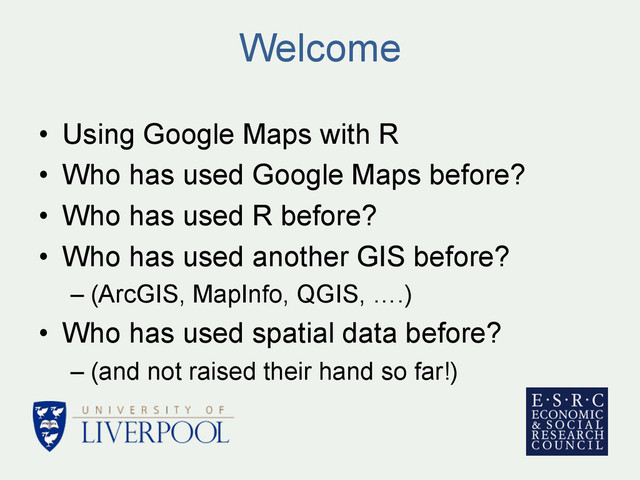 Welcome
•  Using Google Maps with R
•  Who has used Google Maps before?
•  Who has used R before?
•  Who has used another GIS before?
– (ArcGIS, MapInfo, QGIS, ….)
•  Who has used spatial data before?
– (and not raised their hand so far!)
