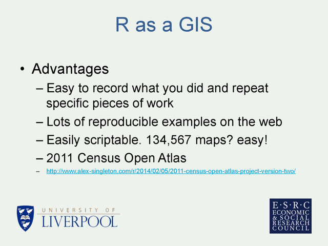 R as a GIS
•  Advantages
– Easy to record what you did and repeat
specific pieces of work
– Lots of reproducible examples on the web
– Easily scriptable. 134,567 maps? easy!
– 2011 Census Open Atlas
–  http://www.alex-singleton.com/r/2014/02/05/2011-census-open-atlas-project-version-two/
