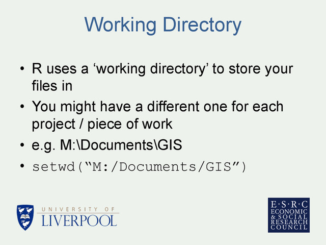 Working Directory
•  R uses a ‘working directory’ to store your
files in
•  You might have a different one for each
project / piece of work
•  e.g. M:\Documents\GIS
•  setwd(“M:/Documents/GIS”)
