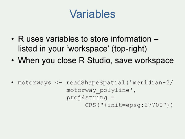 Variables
•  R uses variables to store information –
listed in your ‘workspace’ (top-right)
•  When you close R Studio, save workspace
•  motorways <- readShapeSpatial('meridian-2/
motorway_polyline',
proj4string =
CRS("+init=epsg:27700"))
