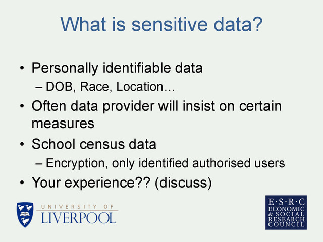 What is sensitive data?
•  Personally identifiable data
– DOB, Race, Location…
•  Often data provider will insist on certain
measures
•  School census data
– Encryption, only identified authorised users
•  Your experience?? (discuss)
