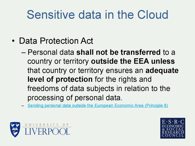 Sensitive data in the Cloud
•  Data Protection Act
– Personal data shall not be transferred to a
country or territory outside the EEA unless
that country or territory ensures an adequate
level of protection for the rights and
freedoms of data subjects in relation to the
processing of personal data.
–  Sending personal data outside the European Economic Area (Principle 8)
