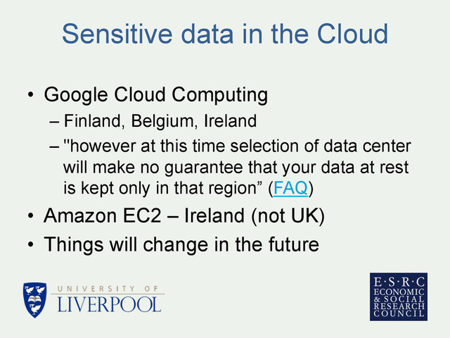 Sensitive data in the Cloud
•  Google Cloud Computing
– Finland, Belgium, Ireland
– "however at this time selection of data center
will make no guarantee that your data at rest
is kept only in that region” (FAQ)
•  Amazon EC2 – Ireland (not UK)
•  Things will change in the future
