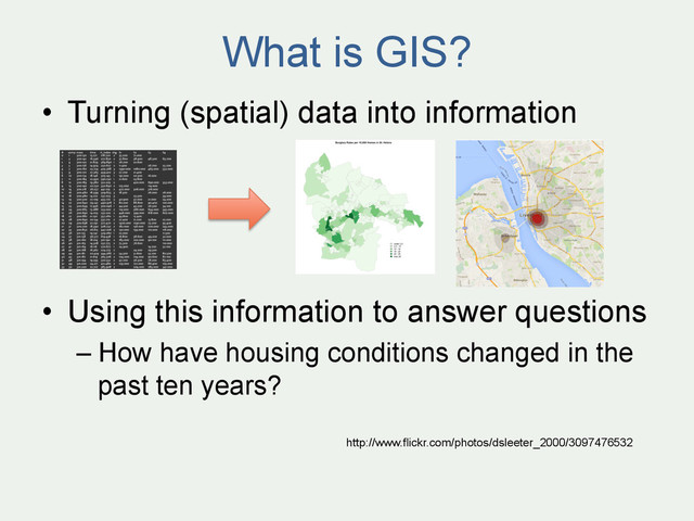What is GIS?
•  Turning (spatial) data into information
•  Using this information to answer questions
– How have housing conditions changed in the
past ten years?
http://www.flickr.com/photos/dsleeter_2000/3097476532
