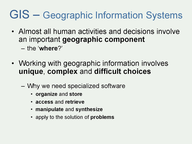 GIS – Geographic Information Systems
•  Almost all human activities and decisions involve
an important geographic component
–  the ‘where?’
•  Working with geographic information involves
unique, complex and difficult choices
–  Why we need specialized software
•  organize and store
•  access and retrieve
•  manipulate and synthesize
•  apply to the solution of problems
