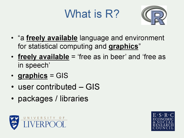 What is R?
•  “a freely available language and environment
for statistical computing and graphics”
•  freely available = ‘free as in beer’ and ‘free as
in speech’
•  graphics = GIS
•  user contributed – GIS
•  packages / libraries
