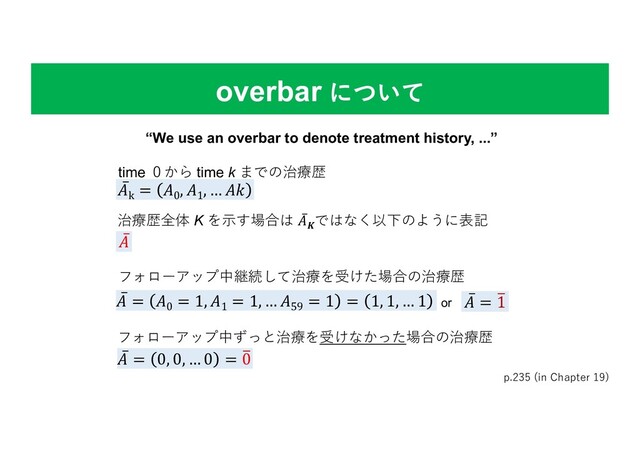 overbar について
p.235 (in Chapter 19)
time ０から time k までの治療歴
“We use an overbar to denote treatment history, ...”
̅
"k
= "0
, "1
, … ")
̅
" = "0
= 1, "1
= 1, … "59
= 1 = 1, 1, … 1 ̅
" = ,
1
̅
" = 0, 0, … 0 = ,
0
or
フォローアップ中継続して治療を受けた場合の治療歴
フォローアップ中ずっと治療を受けなかった場合の治療歴
治療歴全体 K を⽰す場合は ̅
"-ではなく以下のように表記
̅
"
