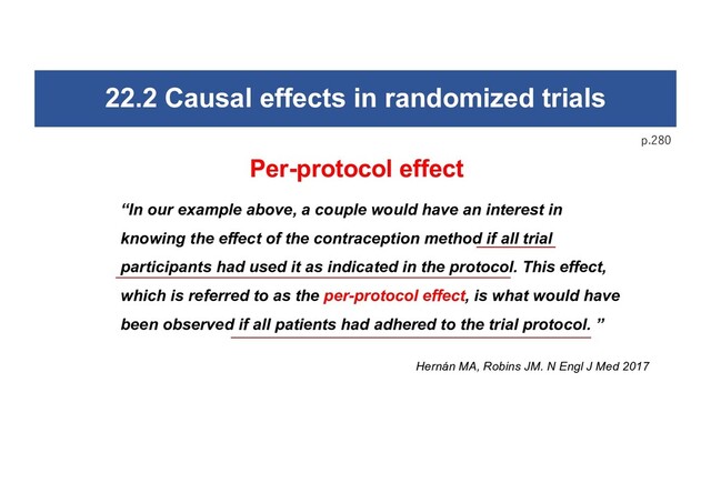 22.2 Causal effects in randomized trials
p.280
Per-protocol effect
“In our example above, a couple would have an interest in
knowing the effect of the contraception method if all trial
participants had used it as indicated in the protocol. This effect,
which is referred to as the per-protocol effect, is what would have
been observed if all patients had adhered to the trial protocol. ”
Hernán MA, Robins JM. N Engl J Med 2017
