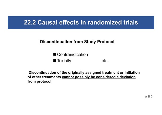 22.2 Causal effects in randomized trials
p.280
n Contraindication
n Toxicity etc.
Discontinuation from Study Protocol
Discontinuation of the originally assigned treatment or initiation
of other treatments cannot possibly be considered a deviation
from protocol
