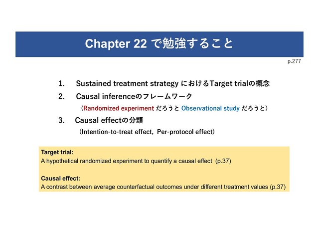 Chapter 22 で勉強すること
1. Sustained treatment strategy におけるTarget trialの概念
2. Causal inferenceのフレームワーク
(Randomized experiment だろうと Observational study だろうと)
3. Causal effectの分類
(Intention-to-treat effect, Per-protocol effect)
p.277
Target trial:
A hypothetical randomized experiment to quantify a causal effect (p.37)
Causal effect:
A contrast between average counterfactual outcomes under different treatment values (p.37)
