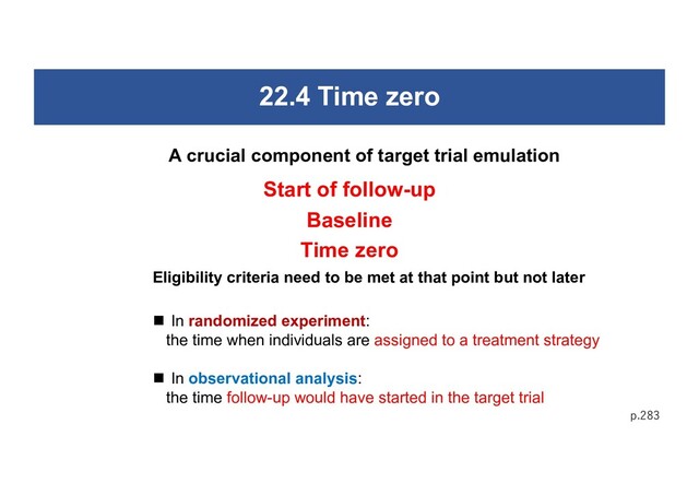 22.4 Time zero
p.283
A crucial component of target trial emulation
Start of follow-up
Baseline
Time zero
Eligibility criteria need to be met at that point but not later
n In randomized experiment:
the time when individuals are assigned to a treatment strategy
n In observational analysis:
the time follow-up would have started in the target trial
