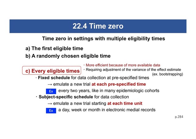 22.4 Time zero
a) The first eligible time
b) A randomly chosen eligible time
c) Every eligible times
・Fixed schedule for data collection at pre-specified times
→ emulate a new trial at each pre-specified time
every two years, like in many epidemiologic cohorts
・Subject-specific schedule for data collection
→ emulate a new trial starting at each time unit
a day, week or month in electronic medial records
p.284
Time zero in settings with multiple eligibility times
Ex
Ex
・More efficient because of more available data
・Requiring adjustment of the variance of the effect estimate
(ex. bootstrapping)
