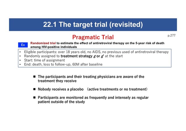 p.277
• Eligible participants: over 18 years old, no AIDS, no previous used of antiretroviral therapy
• Randomly assigned to treatment strategy g or gʼ at the start
• Start: time of assignment
• End: death, loss to follow-up, 60M after baseline
22.1 The target trial (revisited)
Randomized trial to estimate the effect of antiretroviral therapy on the 5-year risk of death
among HIV-positive individuals
Pragmatic Trial
Ex
n The participants and their treating physicians are aware of the
treatment they receive
n Nobody receives a placebo (active treatments or no treatment)
n Participants are monitored as frequently and intensely as regular
patient outside of the study

