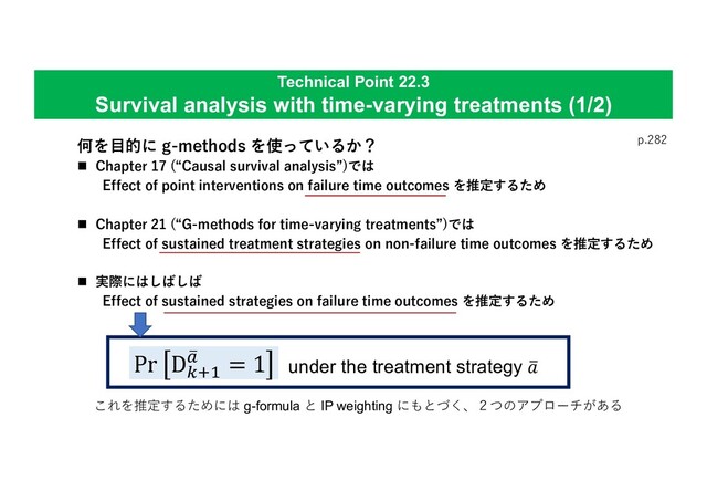Technical Point 22.3
Survival analysis with time-varying treatments (1/2)
p.282
何を⽬的に g-methods を使っているか？
n Chapter 17 (“Causal survival analysis”)では
Effect of point interventions on failure time outcomes を推定するため
n Chapter 21 (“G-methods for time-varying treatments”)では
Effect of sustained treatment strategies on non-failure time outcomes を推定するため
n 実際にはしばしば
Effect of sustained strategies on failure time outcomes を推定するため
Pr D$%&
'
( = 1 under the treatment strategy '
+
これを推定するためには g-formula と IP weighting にもとづく、２つのアプローチがある
