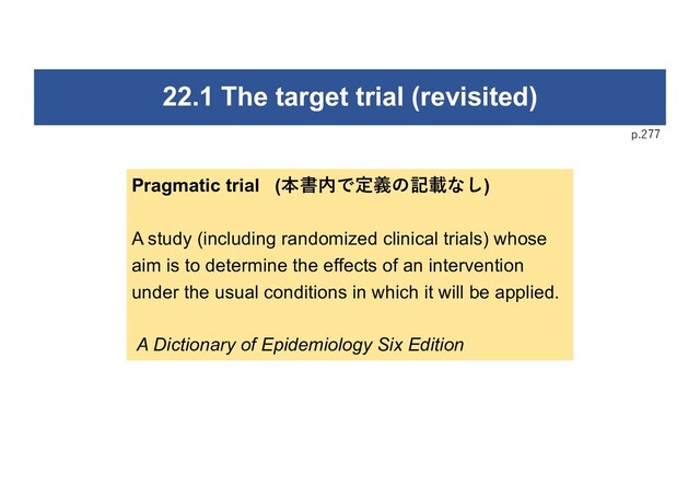 p.277
22.1 The target trial (revisited)
Pragmatic trial (本書内で定義の記載なし)
A study (including randomized clinical trials) whose
aim is to determine the effects of an intervention
under the usual conditions in which it will be applied.
A Dictionary of Epidemiology Six Edition
