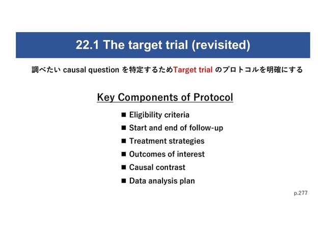 p.277
調べたい causal question を特定するためTarget trial のプロトコルを明確にする
22.1 The target trial (revisited)
n Eligibility criteria
n Start and end of follow-up
n Treatment strategies
n Outcomes of interest
n Causal contrast
n Data analysis plan
Key Components of Protocol
